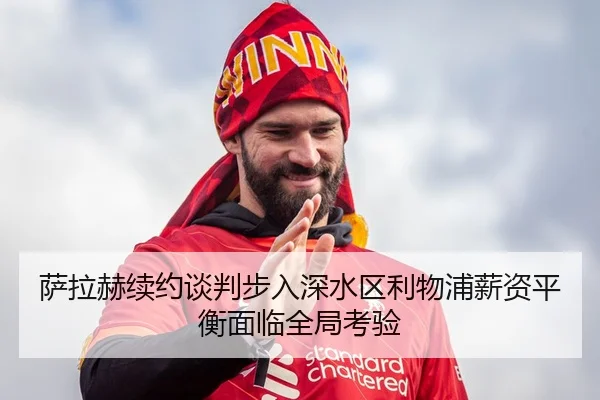 萨拉赫续约谈判步入深水区利物浦薪资平衡面临全局考验